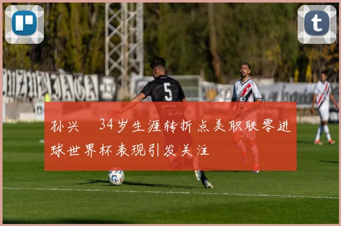 孙兴慜34岁生涯转折点美职联零进球世界杯表现引发关注