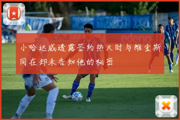 小哈达威透露签约热火时与维金斯同在却未告知他的秘密