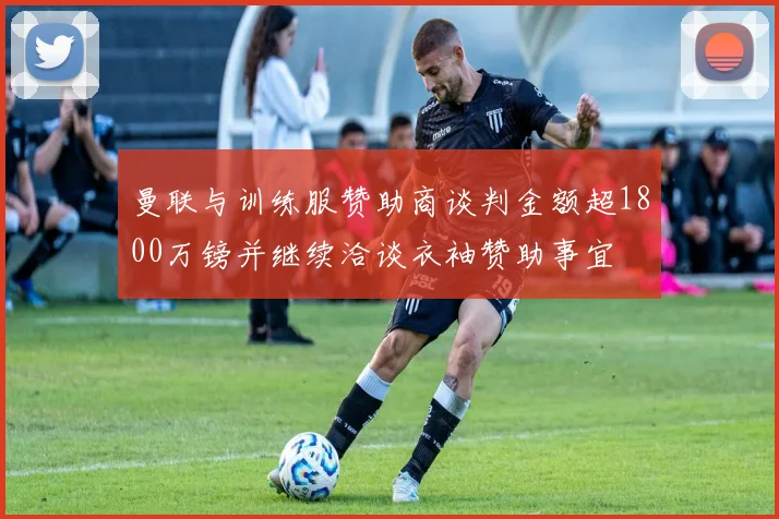 曼联与训练服赞助商谈判金额超1800万镑并继续洽谈衣袖赞助事宜