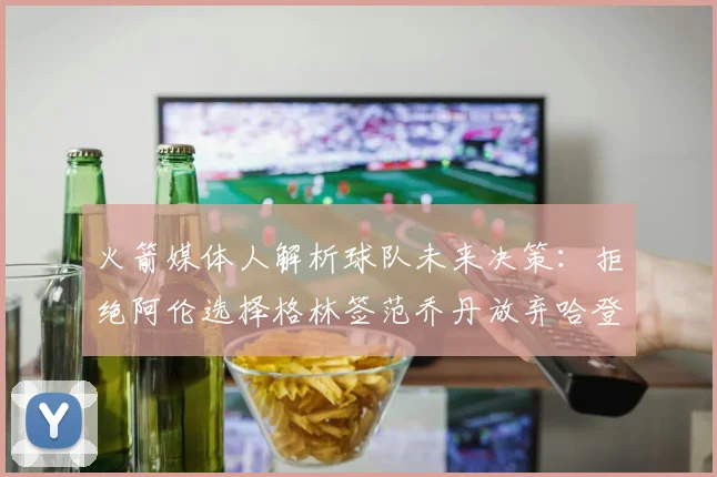 火箭媒体人解析球队未来决策：拒绝阿伦选择格林签范乔丹放弃哈登