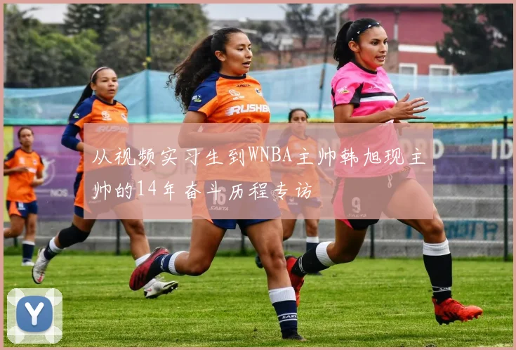 从视频实习生到WNBA主帅韩旭现主帅的14年奋斗历程专访