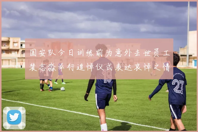 国安队今日训练前为意外去世员工裴志淼举行追悼仪式表达哀悼之情