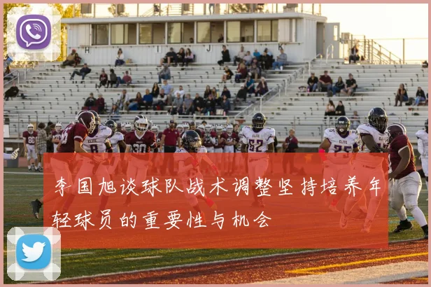 李国旭谈球队战术调整坚持培养年轻球员的重要性与机会