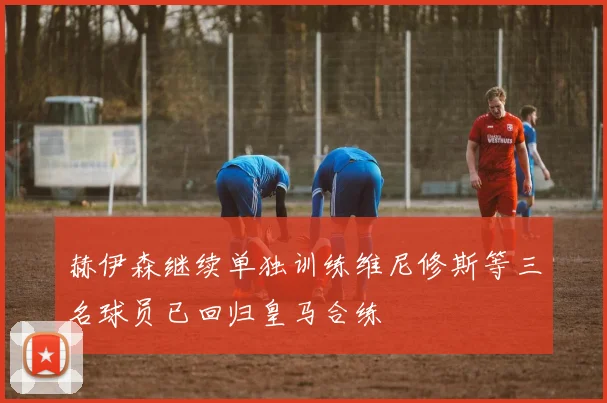 赫伊森继续单独训练维尼修斯等三名球员已回归皇马合练