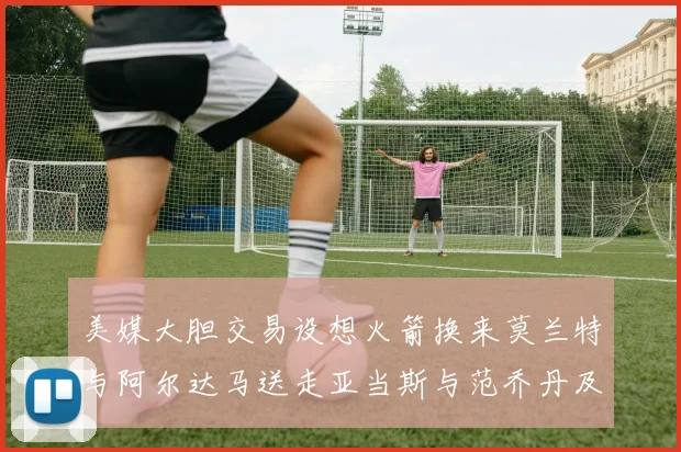 美媒大胆交易设想火箭换来莫兰特与阿尔达马送走亚当斯与范乔丹及两个选秀权