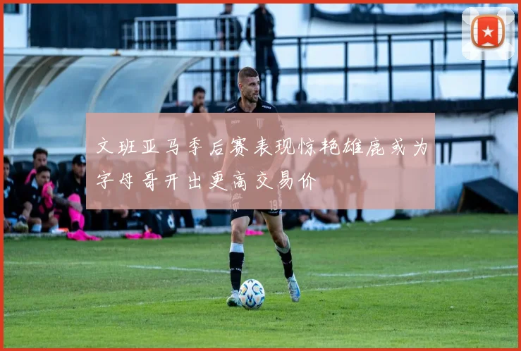 文班亚马季后赛表现惊艳雄鹿或为字母哥开出更高交易价
