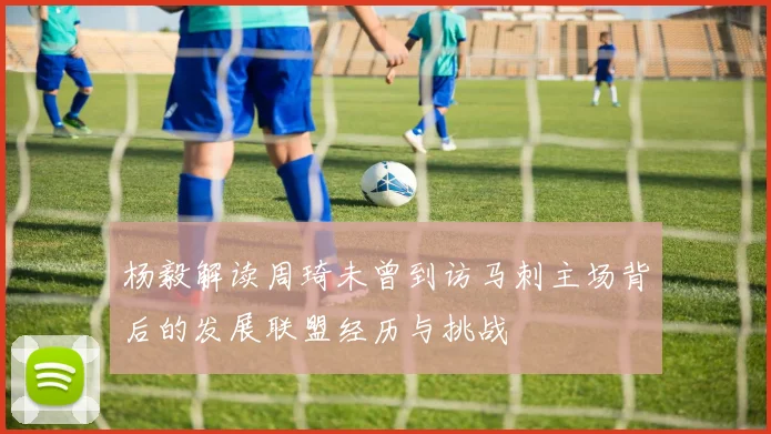 杨毅解读周琦未曾到访马刺主场背后的发展联盟经历与挑战