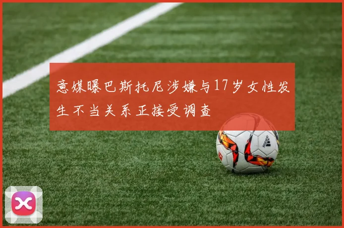 意媒曝巴斯托尼涉嫌与17岁女性发生不当关系正接受调查
