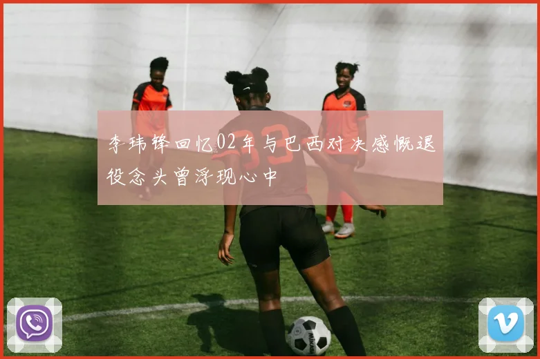 李玮锋回忆02年与巴西对决感慨退役念头曾浮现心中