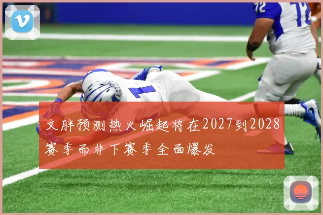 文胖预测热火崛起将在2027到2028赛季而非下赛季全面爆发