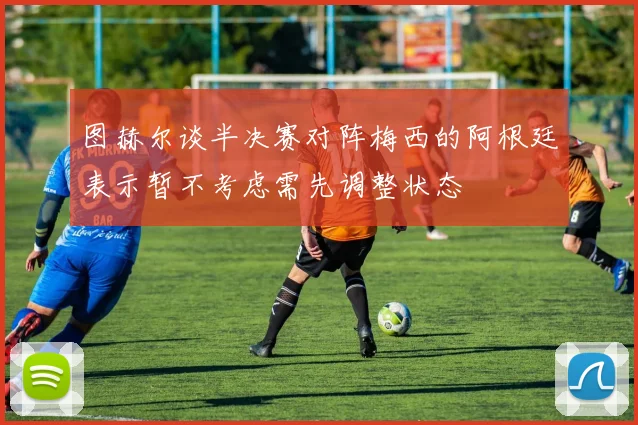 图赫尔谈半决赛对阵梅西的阿根廷表示暂不考虑需先调整状态