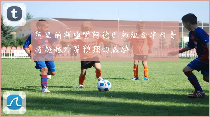 阿里纳斯盛赞阿德巴约组合字母哥将超越外界预期的威胁