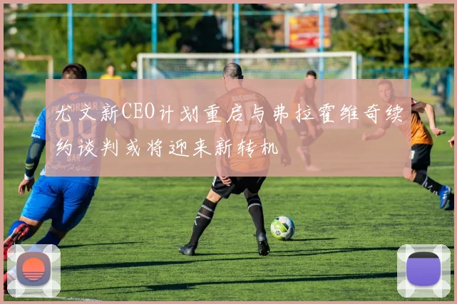 尤文新CEO计划重启与弗拉霍维奇续约谈判或将迎来新转机