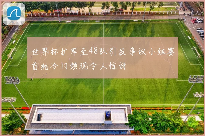世界杯扩军至48队引发争议小组赛首轮冷门频现令人惊讶