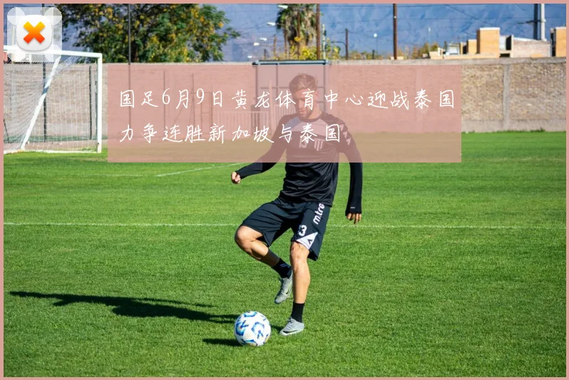 国足6月9日黄龙体育中心迎战泰国力争连胜新加坡与泰国