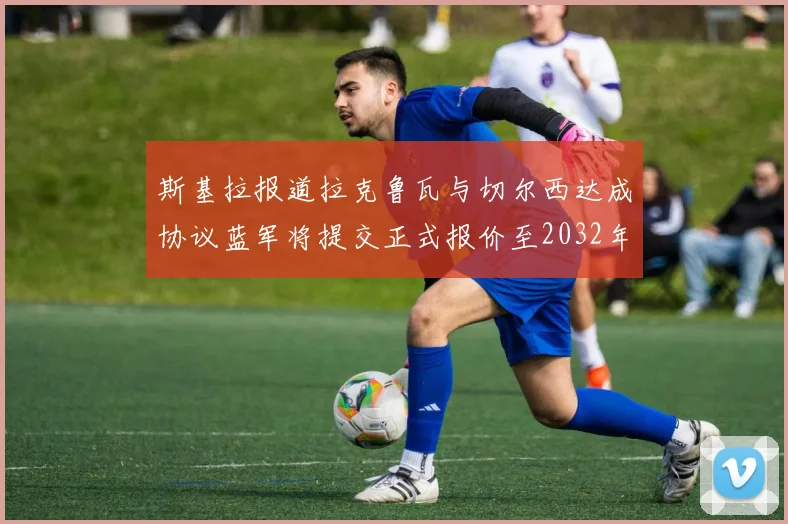 斯基拉报道拉克鲁瓦与切尔西达成协议蓝军将提交正式报价至2032年