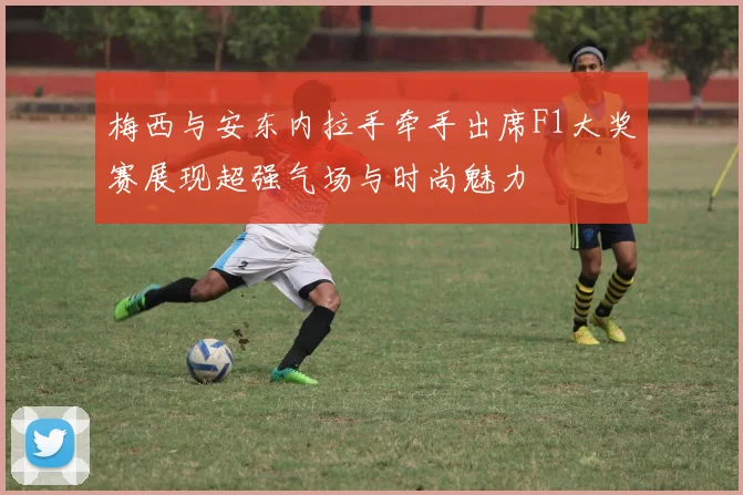 梅西与安东内拉手牵手出席F1大奖赛展现超强气场与时尚魅力